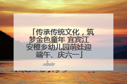 传承传统文化，筑梦金色童年 宜宾江安橙乡幼儿园萌娃迎端午、庆六一