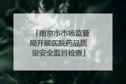 南京市市场监管局开展医院药品质量安全监督检查