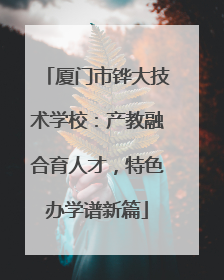 厦门市铧大技术学校：产教融合育人才，特色办学谱新篇