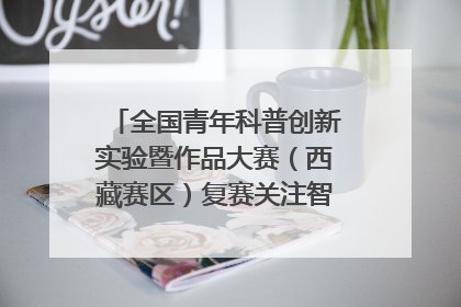 全国青年科普创新实验暨作品大赛（西藏赛区）复赛关注智慧环保等主题