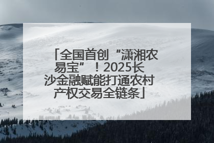 全国首创“潇湘农易宝”！2025长沙金融赋能打通农村产权交易全链条