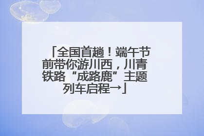 全国首趟！端午节前带你游川西，川青铁路“成路鹿”主题列车启程→