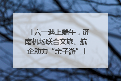 六一遇上端午，济南机场联合文旅、航企助力“亲子游”