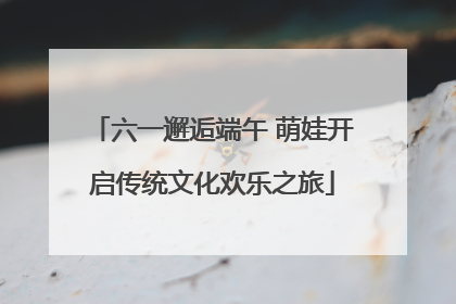 六一邂逅端午 萌娃开启传统文化欢乐之旅