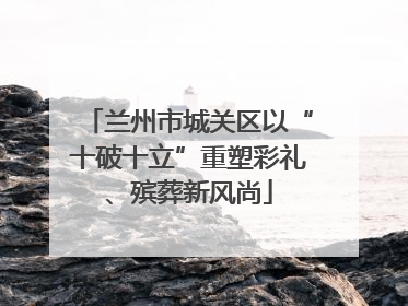 兰州市城关区以“十破十立”重塑彩礼、殡葬新风尚