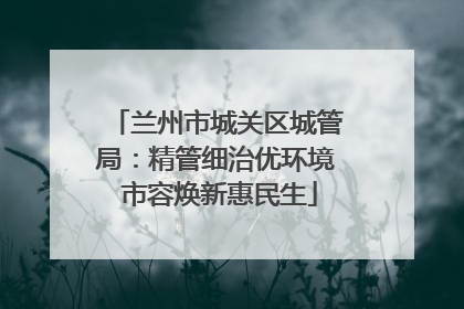 兰州市城关区城管局：精管细治优环境 市容焕新惠民生