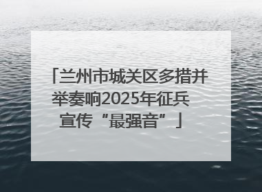 兰州市城关区多措并举奏响2025年征兵宣传“最强音”
