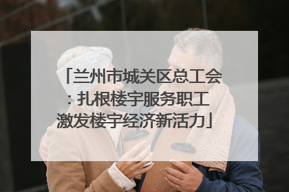 兰州市城关区总工会：扎根楼宇服务职工 激发楼宇经济新活力