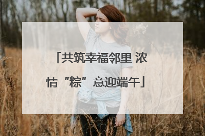 共筑幸福邻里 浓情“粽”意迎端午
