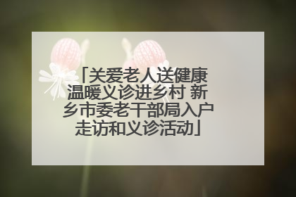 关爱老人送健康 温暖义诊进乡村 新乡市委老干部局入户走访和义诊活动
