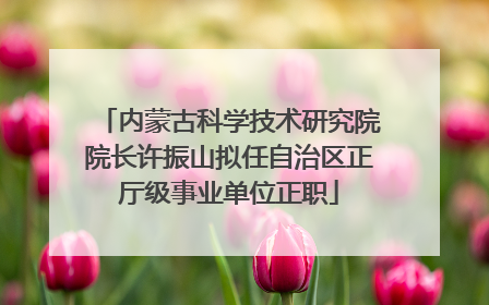 内蒙古科学技术研究院院长许振山拟任自治区正厅级事业单位正职