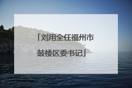 刘用全任福州市鼓楼区委书记