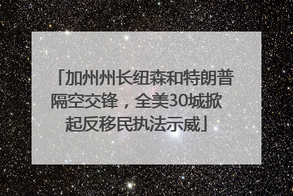 加州州长纽森和特朗普隔空交锋，全美30城掀起反移民执法示威