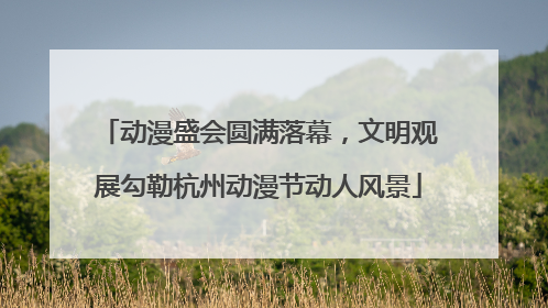 动漫盛会圆满落幕，文明观展勾勒杭州动漫节动人风景
