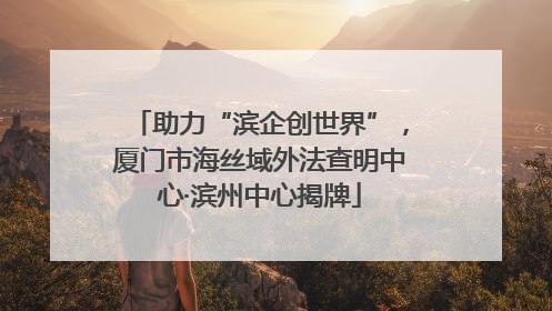 助力“滨企创世界”，厦门市海丝域外法查明中心·滨州中心揭牌