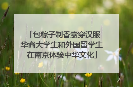 包粽子制香囊穿汉服 华裔大学生和外国留学生在南京体验中华文化