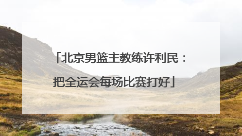 北京男篮主教练许利民：把全运会每场比赛打好