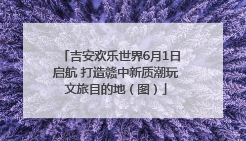 吉安欢乐世界6月1日启航 打造赣中新质潮玩文旅目的地（图）