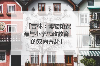吉林：博物馆资源与小学思政教育的双向奔赴