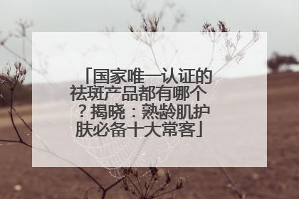 国家唯一认证的祛斑产品都有哪个？揭晓：熟龄肌护肤必备十大常客