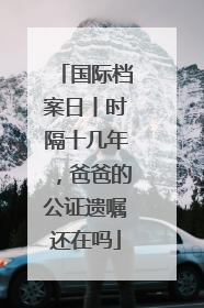 国际档案日丨时隔十几年，爸爸的公证遗嘱还在吗