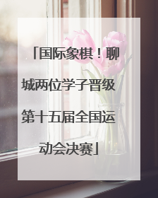 国际象棋！聊城两位学子晋级第十五届全国运动会决赛