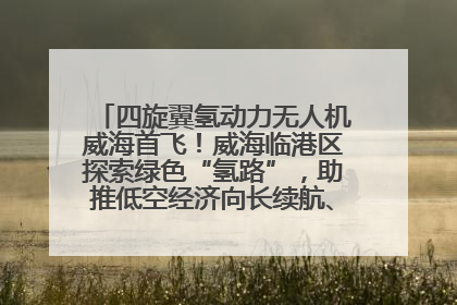 四旋翼氢动力无人机威海首飞！威海临港区探索绿色“氢路”，助推低空经济向长续航、大载重“进化”