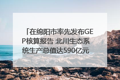 在绵阳市率先发布GEP核算报告 北川生态系统生产总值达590亿元｜新闻发布最前线