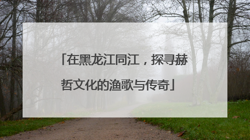 在黑龙江同江，探寻赫哲文化的渔歌与传奇