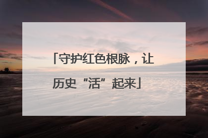 守护红色根脉，让历史“活”起来
