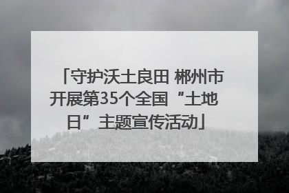 守护沃土良田 郴州市开展第35个全国“土地日”主题宣传活动