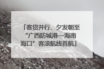客货并行、夕发朝至 “广西防城港—海南海口”客滚航线首航