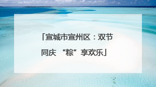 宣城市宣州区：双节同庆 “粽”享欢乐