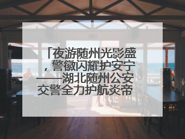 夜游随州光影盛，警徽闪耀护安宁——湖北随州公安交警全力护航炎帝故里寻根节夜游活动侧记