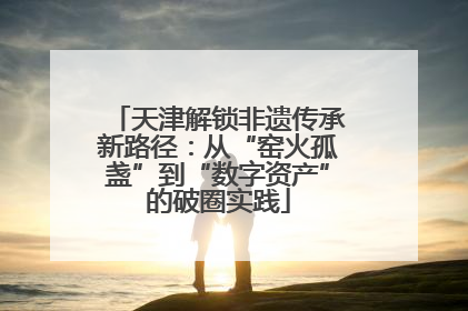 天津解锁非遗传承新路径：从“窑火孤盏”到“数字资产”的破圈实践