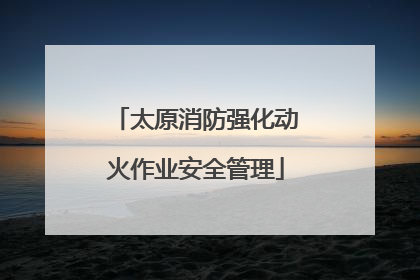 太原消防强化动火作业安全管理
