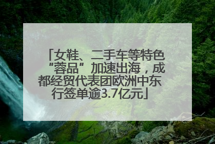 女鞋、二手车等特色“蓉品”加速出海，成都经贸代表团欧洲中东行签单逾3.7亿元