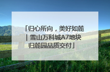 归心所向，美好如麓｜雪山万科城A7地块归麓园品质交付