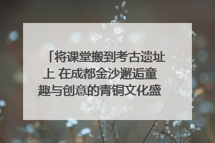 将课堂搬到考古遗址上 在成都金沙邂逅童趣与创意的青铜文化盛宴｜文化中国行