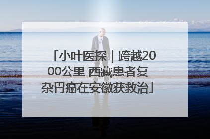 小叶医探｜跨越2000公里 西藏患者复杂胃癌在安徽获救治
