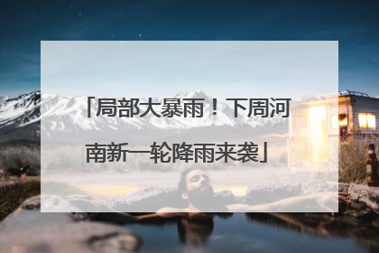 局部大暴雨！下周河南新一轮降雨来袭