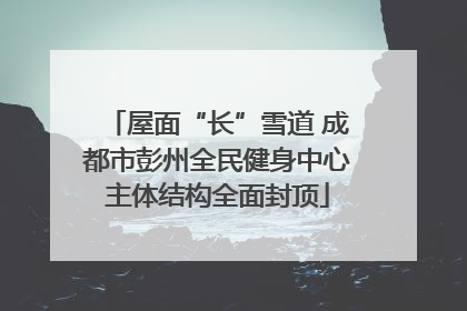 屋面“长”雪道 成都市彭州全民健身中心主体结构全面封顶