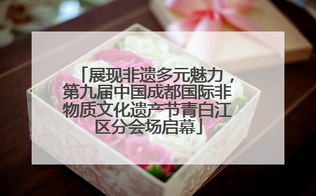 展现非遗多元魅力，第九届中国成都国际非物质文化遗产节青白江区分会场启幕