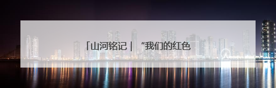 山河铭记｜“我们的红色记忆”全民征集活动开始