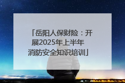 岳阳人保财险：开展2025年上半年消防安全知识培训