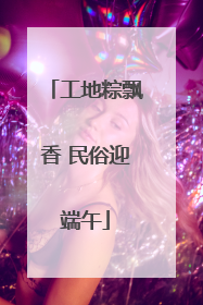 工地粽飘香 民俗迎端午
