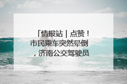 情报站｜点赞！市民乘车突然晕倒，济南公交驾驶员和乘客热心相助