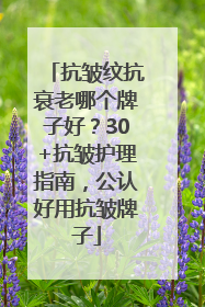 抗皱纹抗衰老哪个牌子好？30+抗皱护理指南，公认好用抗皱牌子