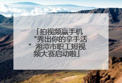 拍视频赢手机 “秀出你的拿手活”湘潭市职工短视频大赛启动啦