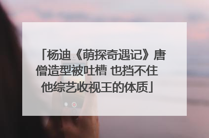 杨迪《萌探奇遇记》唐僧造型被吐槽 也挡不住他综艺收视王的体质